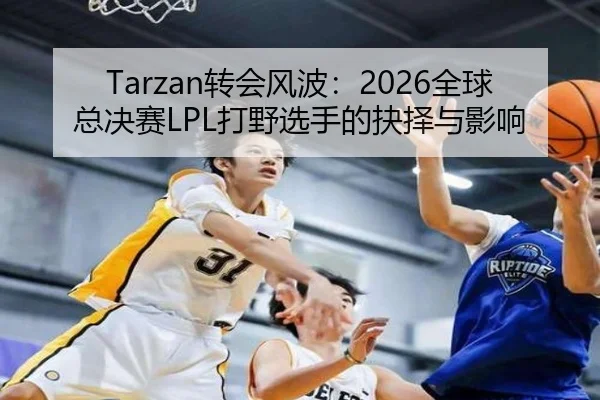 Tarzan转会风波：2026全球总决赛LPL打野选手的抉择与影响