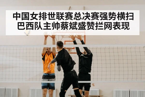 中国女排世联赛总决赛强势横扫巴西队主帅蔡斌盛赞拦网表现